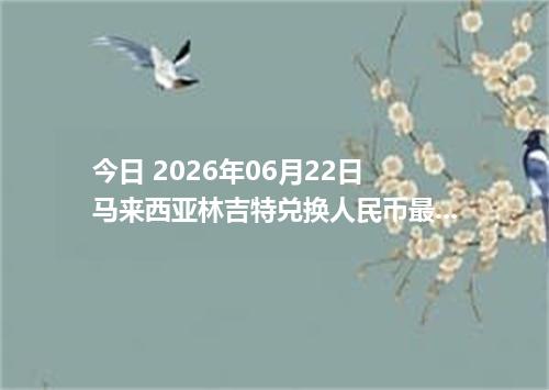 今日 2026年06月22日 马来西亚林吉特兑换人民币最新汇率行情