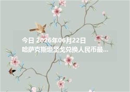 今日 2026年06月22日 哈萨克斯坦坚戈兑换人民币最新汇率行情