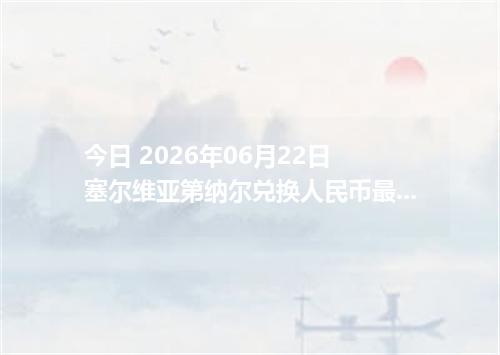 今日 2026年06月22日 塞尔维亚第纳尔兑换人民币最新汇率行情