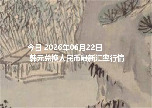 今日 2026年06月22日 韩元兑换人民币最新汇率行情