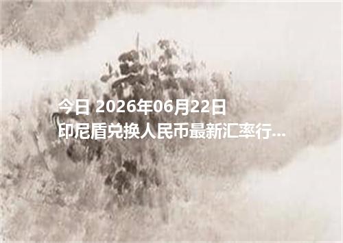 今日 2026年06月22日 印尼盾兑换人民币最新汇率行情