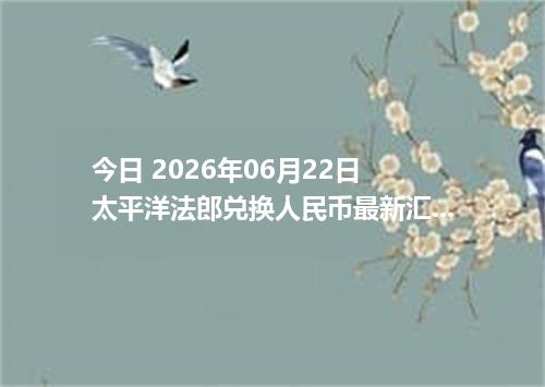 今日 2026年06月22日 太平洋法郎兑换人民币最新汇率行情