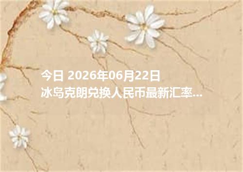 今日 2026年06月22日 冰岛克朗兑换人民币最新汇率行情