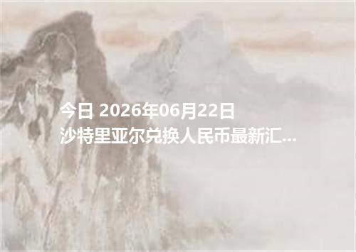 今日 2026年06月22日 沙特里亚尔兑换人民币最新汇率行情