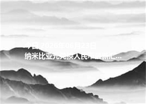 今日 2026年06月23日 纳米比亚元兑换人民币最新汇率行情