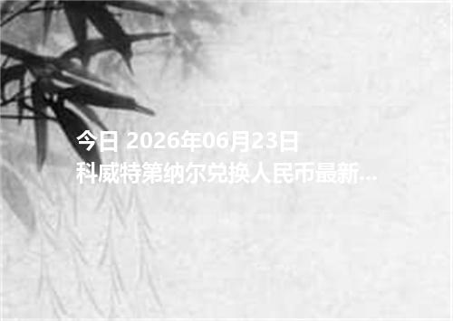 今日 2026年06月23日 科威特第纳尔兑换人民币最新汇率行情