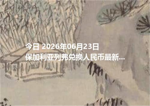 今日 2026年06月23日 保加利亚列弗兑换人民币最新汇率行情