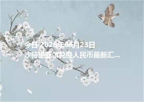 今日 2026年06月23日 沙特里亚尔兑换人民币最新汇率行情