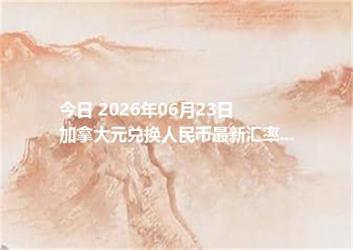 今日 2026年06月23日 加拿大元兑换人民币最新汇率行情