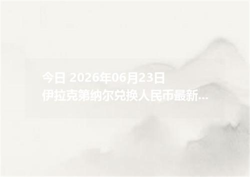 今日 2026年06月23日 伊拉克第纳尔兑换人民币最新汇率行情
