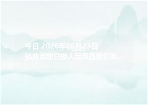 今日 2026年06月23日 瑞典克朗兑换人民币最新汇率行情