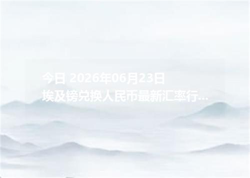 今日 2026年06月23日 埃及镑兑换人民币最新汇率行情