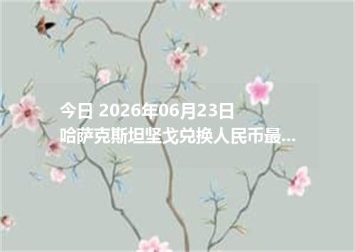 今日 2026年06月23日 哈萨克斯坦坚戈兑换人民币最新汇率行情