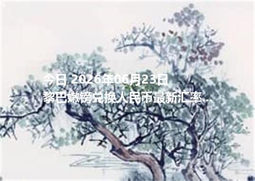 今日 2026年06月23日 黎巴嫩镑兑换人民币最新汇率行情