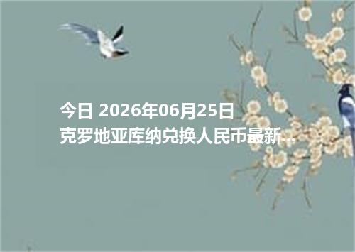 今日 2026年06月25日 克罗地亚库纳兑换人民币最新汇率行情