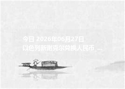 今日 2026年06月27日 以色列新谢克尔兑换人民币_最新ILS汇率行情