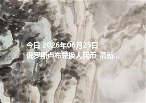 今日 2026年06月25日 俄罗斯卢布兑换人民币_最新RUB汇率行情