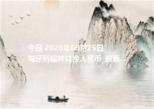 今日 2026年06月25日 匈牙利福林兑换人民币_最新HUF汇率行情