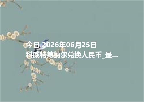 今日 2026年06月25日 科威特第纳尔兑换人民币_最新KWD汇率行情