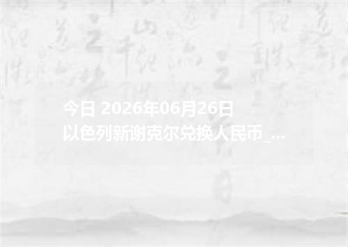 今日 2026年06月26日 以色列新谢克尔兑换人民币_最新ILS汇率行情