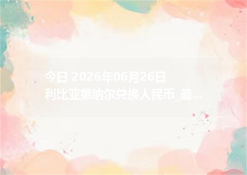 今日 2026年06月26日 利比亚第纳尔兑换人民币_最新LYD汇率行情
