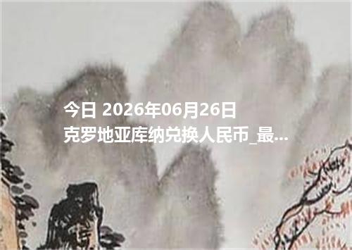 今日 2026年06月26日 克罗地亚库纳兑换人民币_最新HRK汇率行情