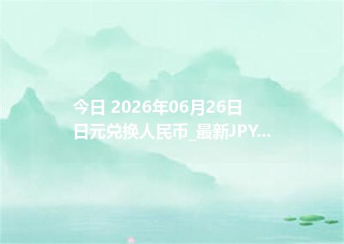 今日 2026年06月26日 日元兑换人民币_最新JPY汇率行情