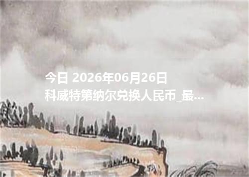 今日 2026年06月26日 科威特第纳尔兑换人民币_最新KWD汇率行情