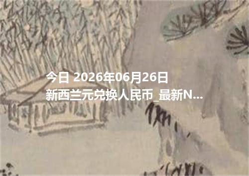 今日 2026年06月26日 新西兰元兑换人民币_最新NZD汇率行情