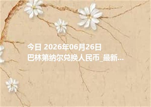 今日 2026年06月26日 巴林第纳尔兑换人民币_最新BHD汇率行情