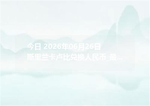 今日 2026年06月26日 斯里兰卡卢比兑换人民币_最新LKR汇率行情