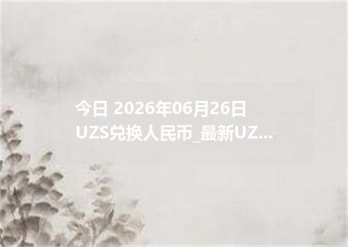 今日 2026年06月26日 UZS兑换人民币_最新UZS汇率行情