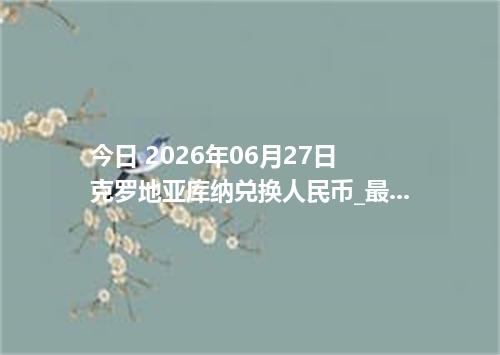 今日 2026年06月27日 克罗地亚库纳兑换人民币_最新HRK汇率行情