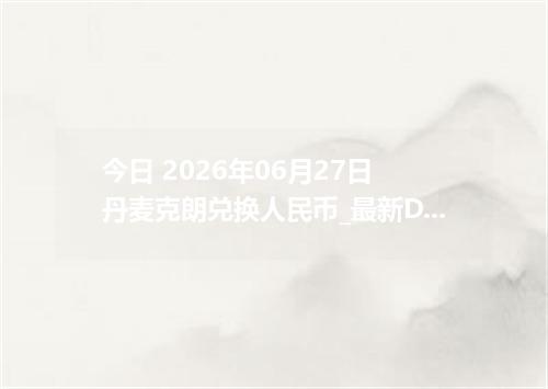 今日 2026年06月27日 丹麦克朗兑换人民币_最新DKK汇率行情