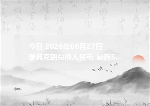 今日 2026年06月27日 瑞典克朗兑换人民币_最新SEK汇率行情