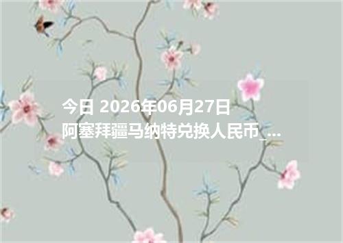今日 2026年06月27日 阿塞拜疆马纳特兑换人民币_最新AZN汇率行情