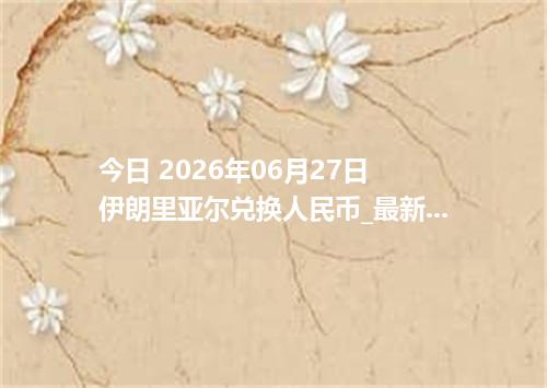 今日 2026年06月27日 伊朗里亚尔兑换人民币_最新IRR汇率行情
