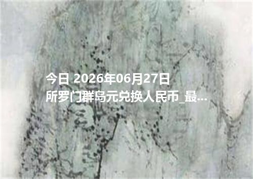 今日 2026年06月27日 所罗门群岛元兑换人民币_最新SBD汇率行情
