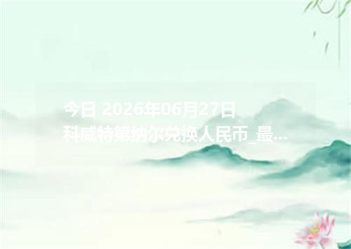 今日 2026年06月27日 科威特第纳尔兑换人民币_最新KWD汇率行情