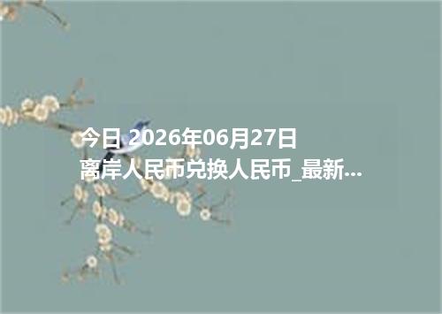 今日 2026年06月27日 离岸人民币兑换人民币_最新CNH汇率行情