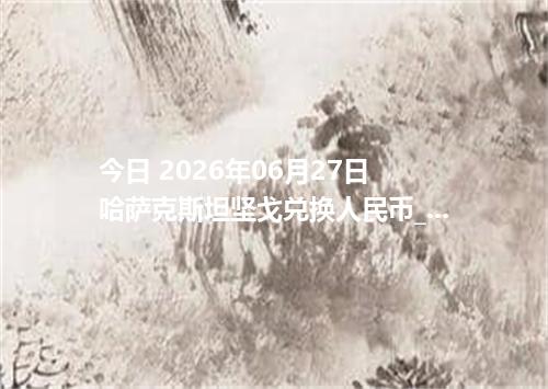 今日 2026年06月27日 哈萨克斯坦坚戈兑换人民币_最新KZT汇率行情