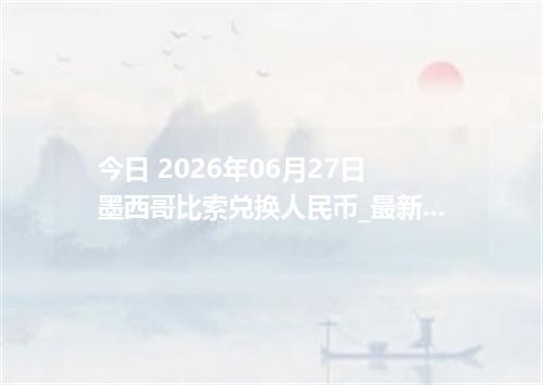 今日 2026年06月27日 墨西哥比索兑换人民币_最新MXN汇率行情