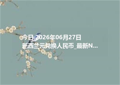 今日 2026年06月27日 新西兰元兑换人民币_最新NZD汇率行情