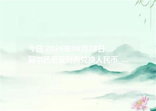 今日 2026年06月28日 阿尔巴尼亚列克兑换人民币_最新ALL汇率行情