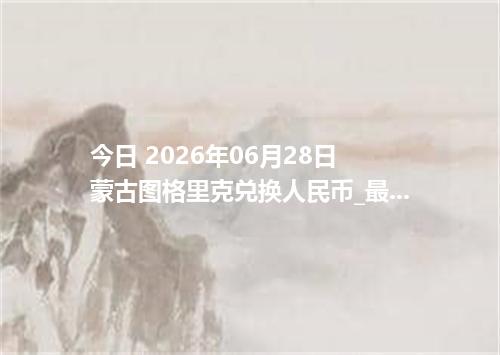 今日 2026年06月28日 蒙古图格里克兑换人民币_最新MNT汇率行情
