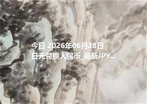今日 2026年06月28日 日元兑换人民币_最新JPY汇率行情