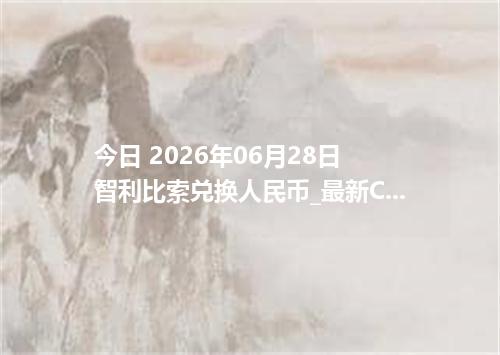 今日 2026年06月28日 智利比索兑换人民币_最新CLP汇率行情