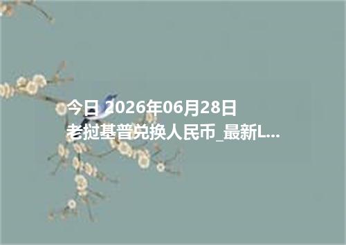 今日 2026年06月28日 老挝基普兑换人民币_最新LAK汇率行情