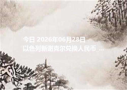 今日 2026年06月28日 以色列新谢克尔兑换人民币_最新ILS汇率行情