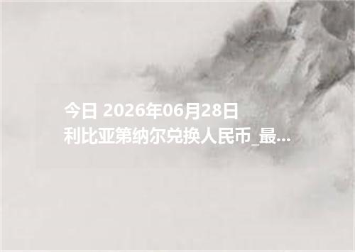 今日 2026年06月28日 利比亚第纳尔兑换人民币_最新LYD汇率行情